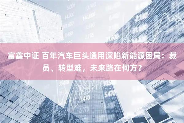 富鑫中证 百年汽车巨头通用深陷新能源困局：裁员、转型难，未来路在何方？
