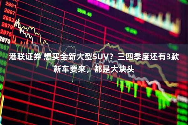 港联证券 想买全新大型SUV？三四季度还有3款新车要来，都是大块头