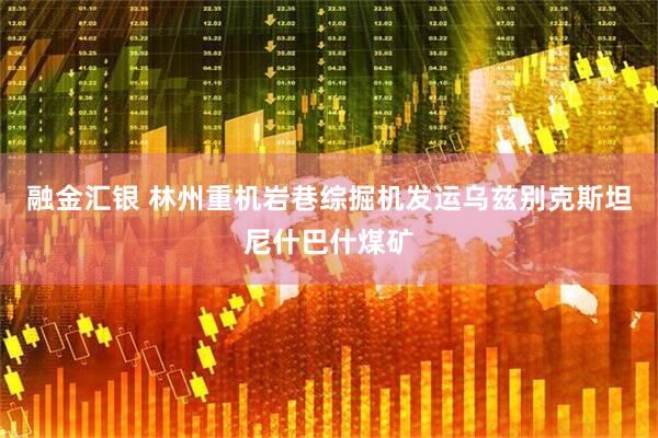 融金汇银 林州重机岩巷综掘机发运乌兹别克斯坦尼什巴什煤矿