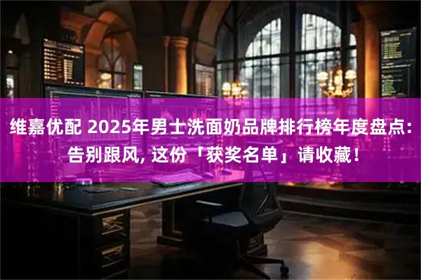 维嘉优配 2025年男士洗面奶品牌排行榜年度盘点: 告别跟风, 这份「获奖名单」请收藏！