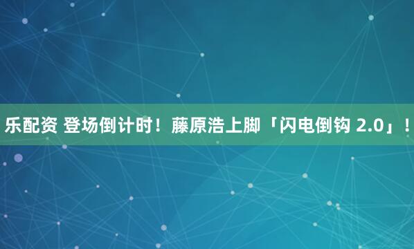 乐配资 登场倒计时！藤原浩上脚「闪电倒钩 2.0」！