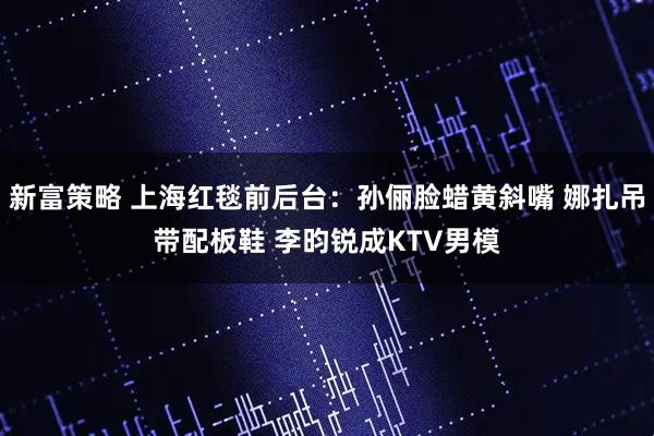 新富策略 上海红毯前后台：孙俪脸蜡黄斜嘴 娜扎吊带配板鞋 李昀锐成KTV男模