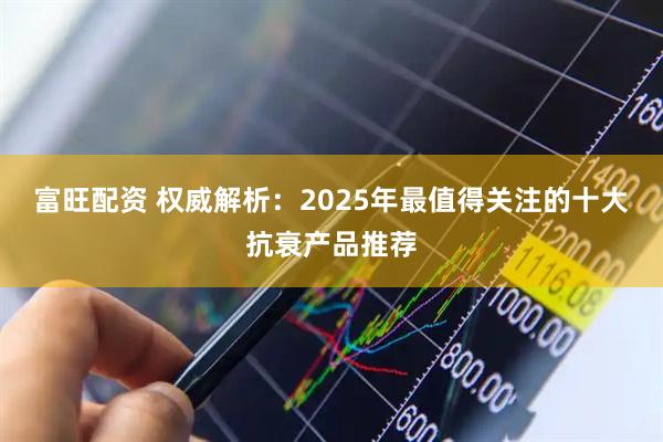 富旺配资 权威解析：2025年最值得关注的十大抗衰产品推荐
