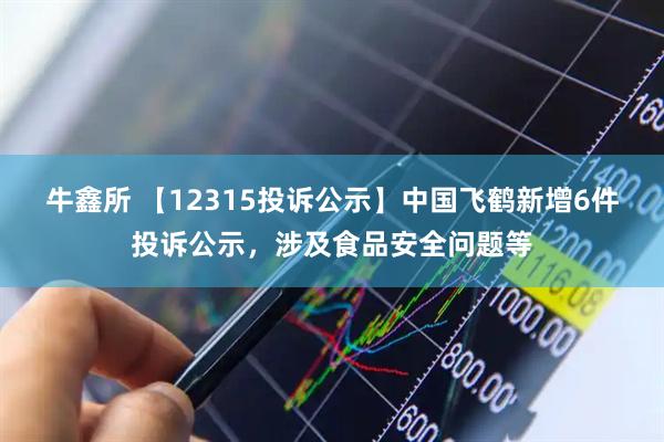 牛鑫所 【12315投诉公示】中国飞鹤新增6件投诉公示，涉及食品安全问题等