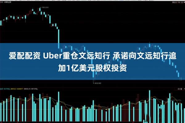 爱配配资 Uber重仓文远知行 承诺向文远知行追加1亿美元股权投资