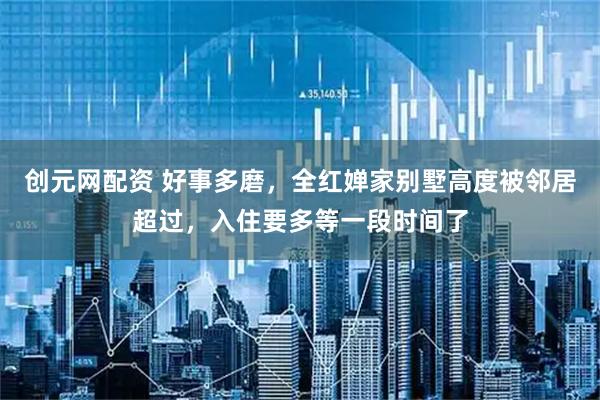 创元网配资 好事多磨，全红婵家别墅高度被邻居超过，入住要多等一段时间了