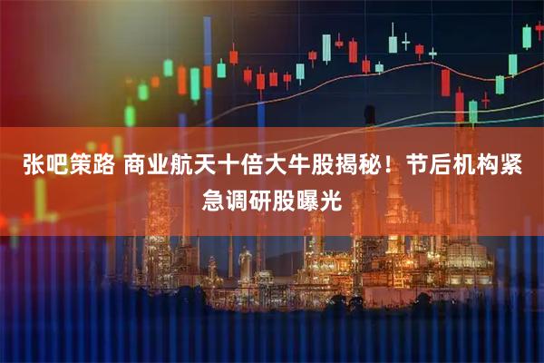张吧策路 商业航天十倍大牛股揭秘！节后机构紧急调研股曝光