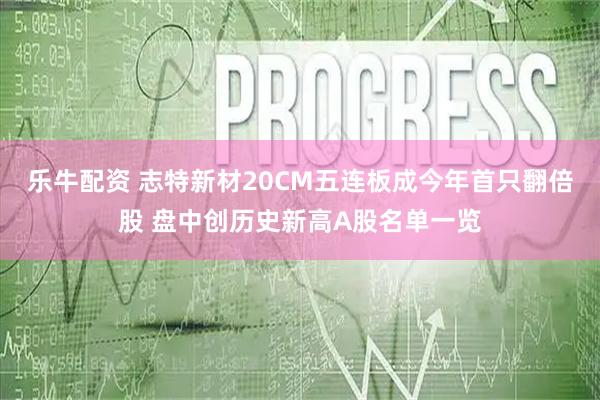 乐牛配资 志特新材20CM五连板成今年首只翻倍股 盘中创历史新高A股名单一览