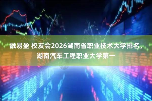 融易盈 校友会2026湖南省职业技术大学排名，湖南汽车工程职业大学第一