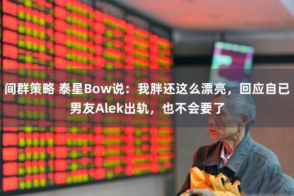 间群策略 泰星Bow说：我胖还这么漂亮，回应自已男友Alek出轨，也不会要了