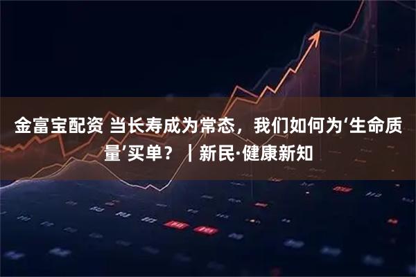 金富宝配资 当长寿成为常态，我们如何为‘生命质量’买单？｜新民·健康新知