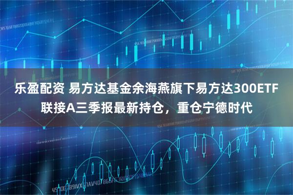 乐盈配资 易方达基金余海燕旗下易方达300ETF联接A三季报最新持仓，重仓宁德时代
