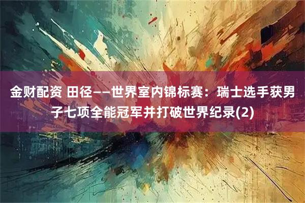 金财配资 田径——世界室内锦标赛：瑞士选手获男子七项全能冠军并打破世界纪录(2)