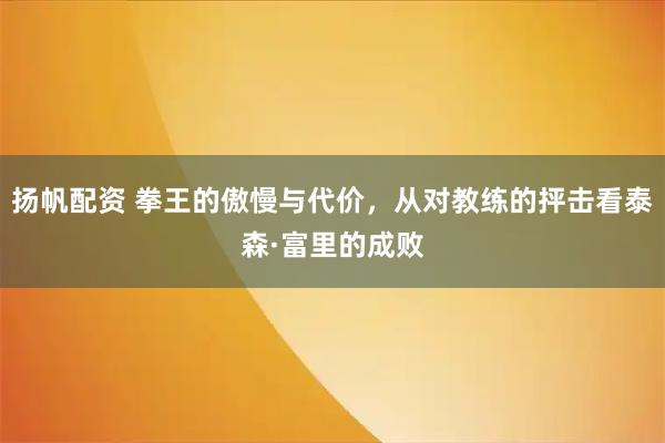 扬帆配资 拳王的傲慢与代价，从对教练的抨击看泰森·富里的成败