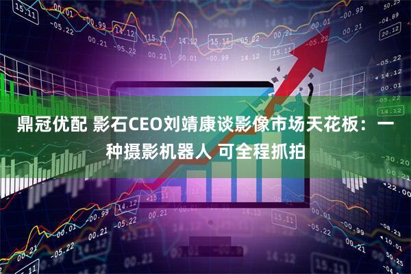 鼎冠优配 影石CEO刘靖康谈影像市场天花板：一种摄影机器人 可全程抓拍