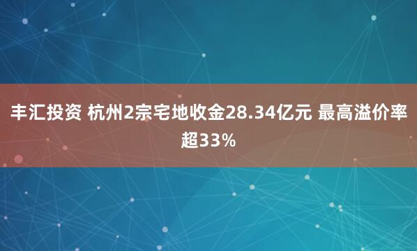 丰汇投资 杭州2宗宅地收金28.34亿元 最高溢价率超33%