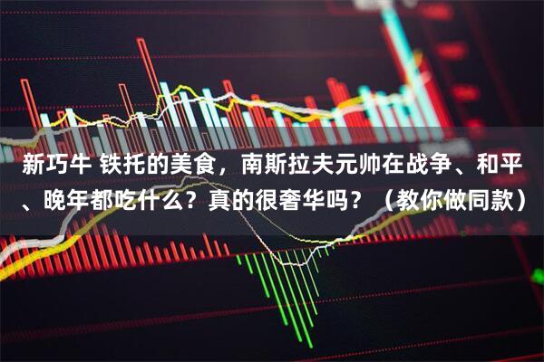 新巧牛 铁托的美食，南斯拉夫元帅在战争、和平、晚年都吃什么？真的很奢华吗？（教你做同款）